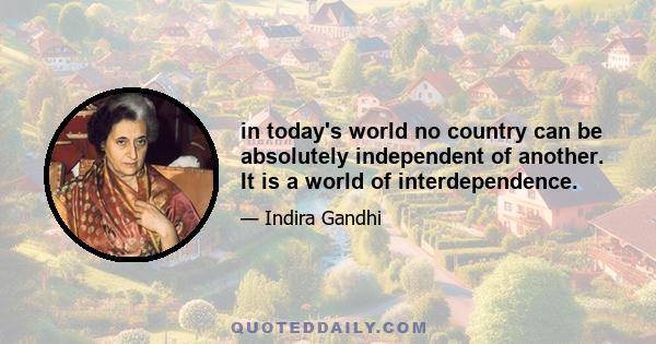 in today's world no country can be absolutely independent of another. It is a world of interdependence.