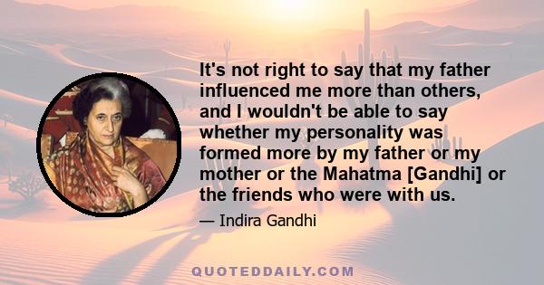 It's not right to say that my father influenced me more than others, and I wouldn't be able to say whether my personality was formed more by my father or my mother or the Mahatma [Gandhi] or the friends who were with us.