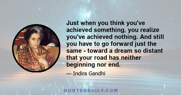 Just when you think you've achieved something, you realize you've achieved nothing. And still you have to go forward just the same - toward a dream so distant that your road has neither beginning nor end.