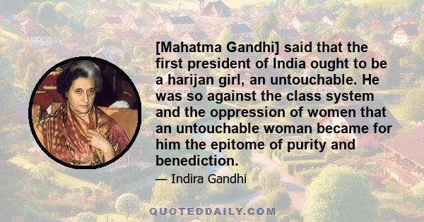 [Mahatma Gandhi] said that the first president of India ought to be a harijan girl, an untouchable. He was so against the class system and the oppression of women that an untouchable woman became for him the epitome of