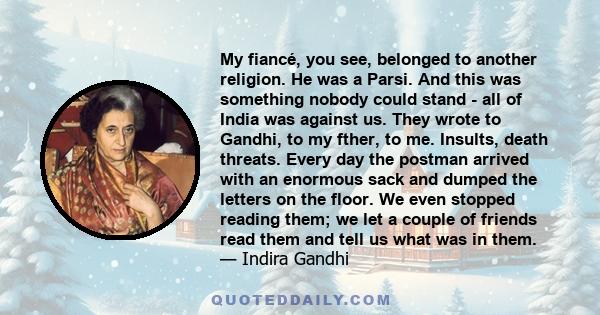 My fiancé, you see, belonged to another religion. He was a Parsi. And this was something nobody could stand - all of India was against us. They wrote to Gandhi, to my fther, to me. Insults, death threats. Every day the