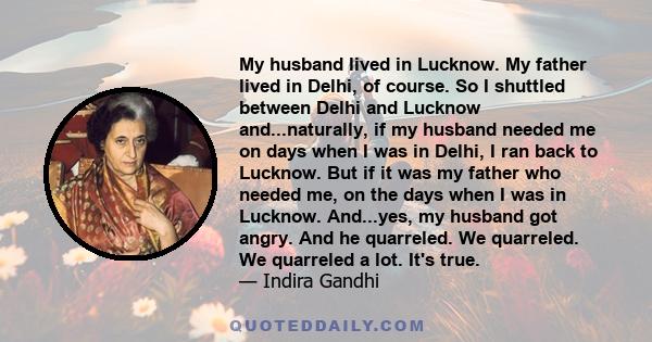 My husband lived in Lucknow. My father lived in Delhi, of course. So I shuttled between Delhi and Lucknow and...naturally, if my husband needed me on days when I was in Delhi, I ran back to Lucknow. But if it was my