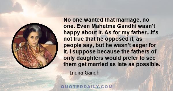 No one wanted that marriage, no one. Even Mahatma Gandhi wasn't happy about it. As for my father...it's not true that he opposed it, as people say, but he wasn't eager for it. I suppose because the fathers of only