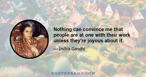 Nothing can convince me that people are at one with their work unless they're joyous about it.