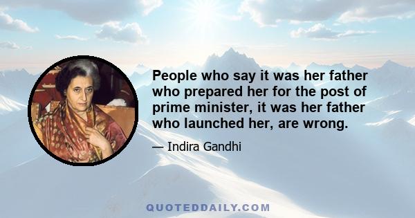 People who say it was her father who prepared her for the post of prime minister, it was her father who launched her, are wrong.