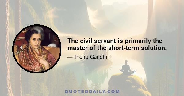 The civil servant is primarily the master of the short-term solution.