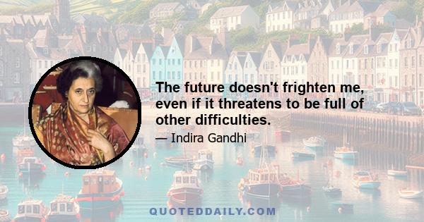 The future doesn't frighten me, even if it threatens to be full of other difficulties.