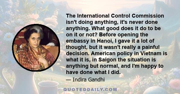 The International Control Commission isn't doing anything, it's never done anything. What good does it do to be on it or not? Before opening the embassy in Hanoi, I gave it a lot of thought, but it wasn't really a