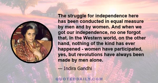 The struggle for independence here has been conducted in equal measure by men and by women. And when we got our independence, no one forgot that. In the Western world, on the other hand, nothing of the kind has ever