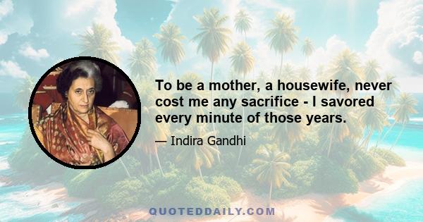 To be a mother, a housewife, never cost me any sacrifice - I savored every minute of those years.