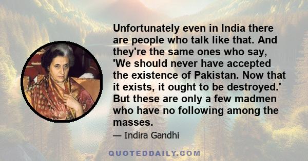 Unfortunately even in India there are people who talk like that. And they're the same ones who say, 'We should never have accepted the existence of Pakistan. Now that it exists, it ought to be destroyed.' But these are