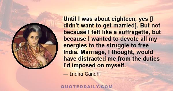 Until I was about eighteen, yes [I didn't want to get married]. But not because I felt like a suffragette, but because I wanted to devote all my energies to the struggle to free India. Marriage, I thought, would have