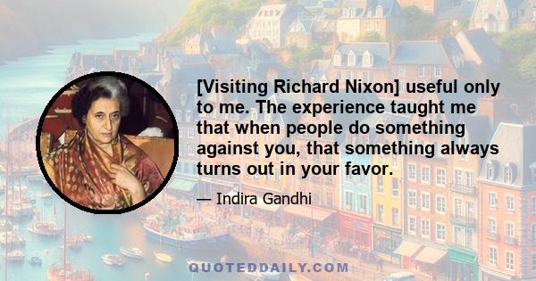 [Visiting Richard Nixon] useful only to me. The experience taught me that when people do something against you, that something always turns out in your favor.