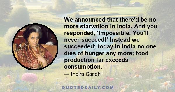 We announced that there'd be no more starvation in India. And you responded, 'Impossible. You'll never succeed!' Instead we succeeded; today in India no one dies of hunger any more; food production far exceeds