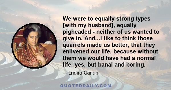 We were to equally strong types [with my husband], equally pigheaded - neither of us wanted to give in. And...I like to think those quarrels made us better, that they enlivened our life, because without them we would