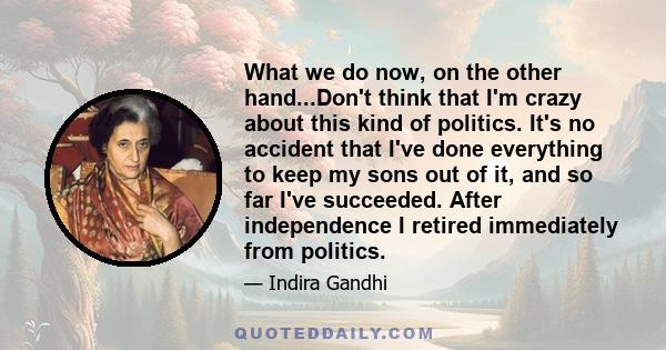 What we do now, on the other hand...Don't think that I'm crazy about this kind of politics. It's no accident that I've done everything to keep my sons out of it, and so far I've succeeded. After independence I retired