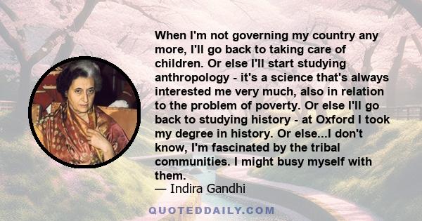 When I'm not governing my country any more, I'll go back to taking care of children. Or else I'll start studying anthropology - it's a science that's always interested me very much, also in relation to the problem of