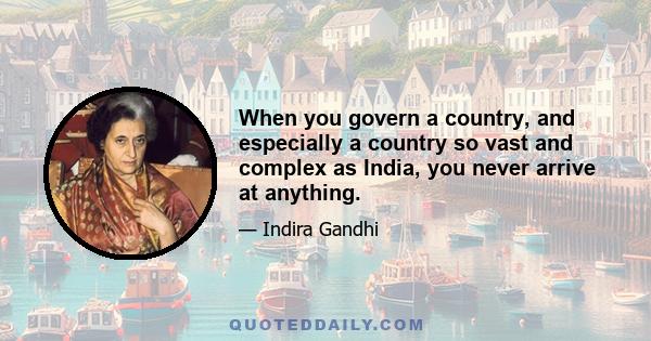 When you govern a country, and especially a country so vast and complex as India, you never arrive at anything.