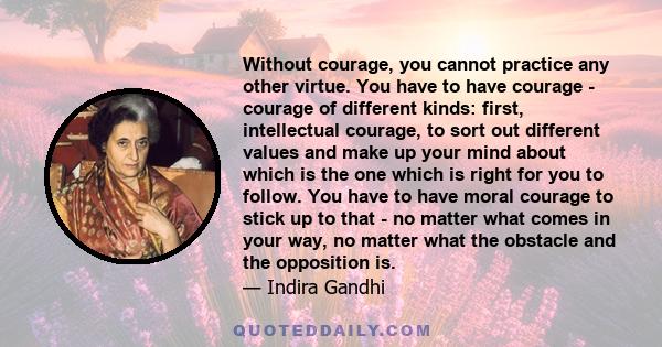 Without courage, you cannot practice any other virtue. You have to have courage - courage of different kinds: first, intellectual courage, to sort out different values and make up your mind about which is the one which