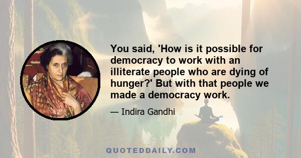 You said, 'How is it possible for democracy to work with an illiterate people who are dying of hunger?' But with that people we made a democracy work.