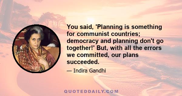 You said, 'Planning is something for communist countries; democracy and planning don't go together!' But, with all the errors we committed, our plans succeeded.