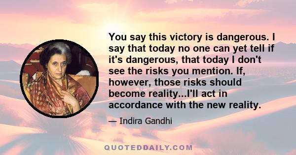 You say this victory is dangerous. I say that today no one can yet tell if it's dangerous, that today I don't see the risks you mention. If, however, those risks should become reality...I'll act in accordance with the