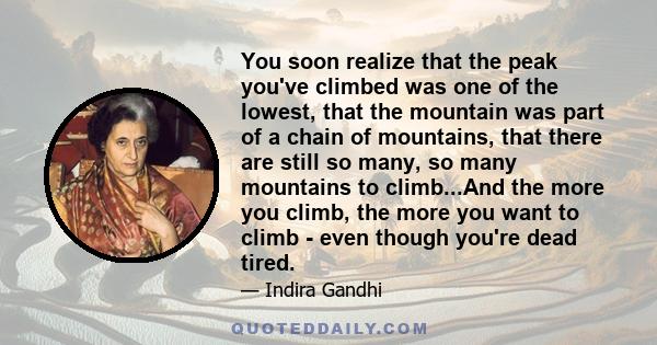 You soon realize that the peak you've climbed was one of the lowest, that the mountain was part of a chain of mountains, that there are still so many, so many mountains to climb...And the more you climb, the more you