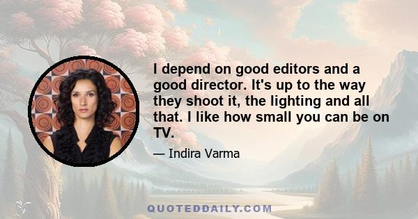 I depend on good editors and a good director. It's up to the way they shoot it, the lighting and all that. I like how small you can be on TV.