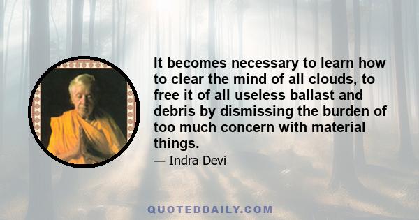 It becomes necessary to learn how to clear the mind of all clouds, to free it of all useless ballast and debris by dismissing the burden of too much concern with material things.