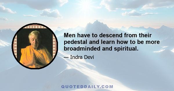 Men have to descend from their pedestal and learn how to be more broadminded and spiritual.