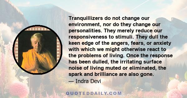 Tranquillizers do not change our environment, nor do they change our personalities. They merely reduce our responsiveness to stimuli. They dull the keen edge of the angers, fears, or anxiety with which we might