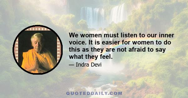 We women must listen to our inner voice. It is easier for women to do this as they are not afraid to say what they feel.