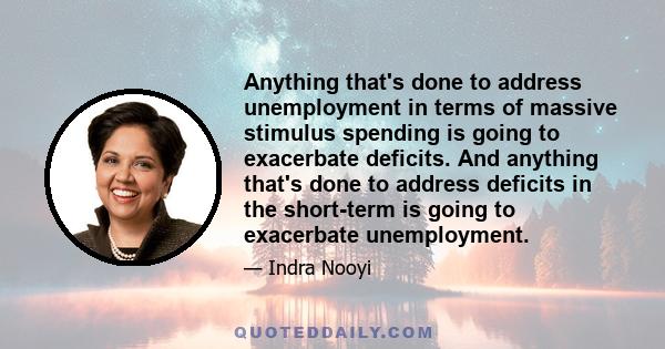 Anything that's done to address unemployment in terms of massive stimulus spending is going to exacerbate deficits. And anything that's done to address deficits in the short-term is going to exacerbate unemployment.