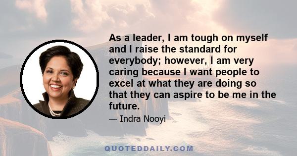 As a leader, I am tough on myself and I raise the standard for everybody; however, I am very caring because I want people to excel at what they are doing so that they can aspire to be me in the future.