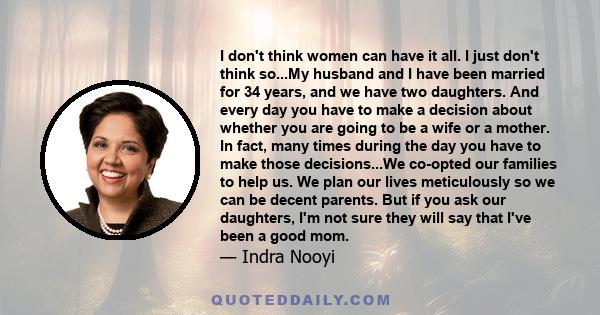 I don't think women can have it all. I just don't think so...My husband and I have been married for 34 years, and we have two daughters. And every day you have to make a decision about whether you are going to be a wife 