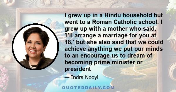 I grew up in a Hindu household but went to a Roman Catholic school. I grew up with a mother who said, 'I'll arrange a marriage for you at 18,' but she also said that we could achieve anything we put our minds to an