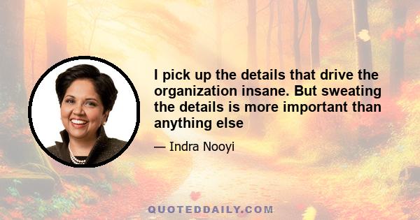 I pick up the details that drive the organization insane. But sweating the details is more important than anything else