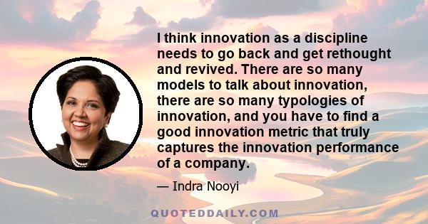 I think innovation as a discipline needs to go back and get rethought and revived. There are so many models to talk about innovation, there are so many typologies of innovation, and you have to find a good innovation