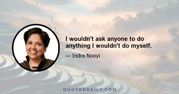 I wouldn't ask anyone to do anything I wouldn't do myself.