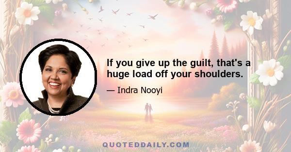 If you give up the guilt, that's a huge load off your shoulders.