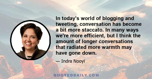 In today's world of blogging and tweeting, conversation has become a bit more staccato. In many ways we're more efficient, but I think the amount of longer conversations that radiated more warmth may have gone down.