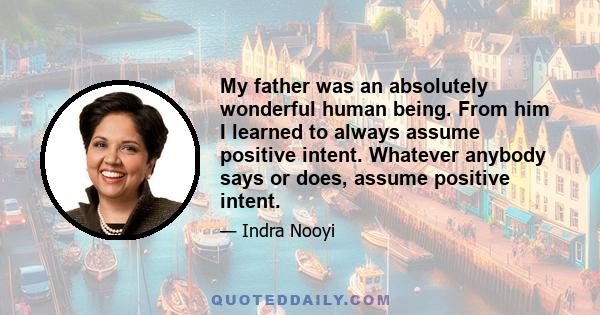 My father was an absolutely wonderful human being. From him I learned to always assume positive intent. Whatever anybody says or does, assume positive intent.