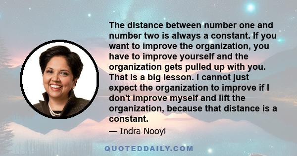 The distance between number one and number two is always a constant. If you want to improve the organization, you have to improve yourself and the organization gets pulled up with you. That is a big lesson. I cannot