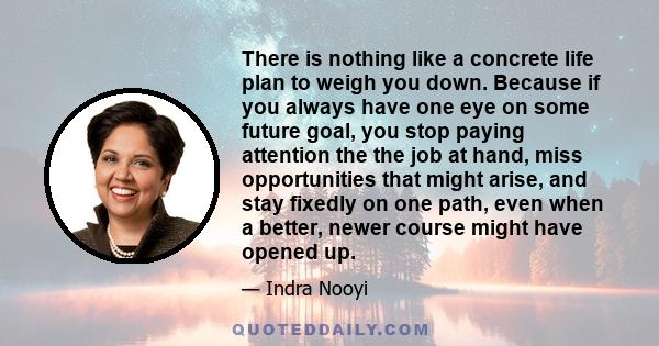 There is nothing like a concrete life plan to weigh you down. Because if you always have one eye on some future goal, you stop paying attention the the job at hand, miss opportunities that might arise, and stay fixedly