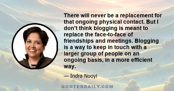 There will never be a replacement for that ongoing physical contact. But I don't think blogging is meant to replace the face-to-face of friendships and meetings. Blogging is a way to keep in touch with a larger group of 