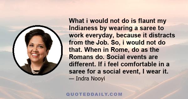 What i would not do is flaunt my Indianess by wearing a saree to work everyday, because it distracts from the Job. So, i would not do that. When in Rome, do as the Romans do. Social events are different. If i feel