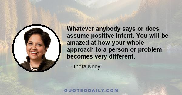 Whatever anybody says or does, assume positive intent. You will be amazed at how your whole approach to a person or problem becomes very different.