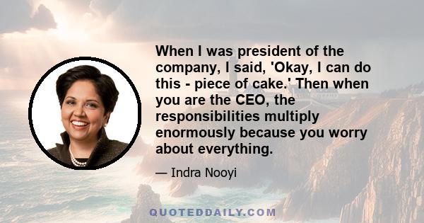 When I was president of the company, I said, 'Okay, I can do this - piece of cake.' Then when you are the CEO, the responsibilities multiply enormously because you worry about everything.