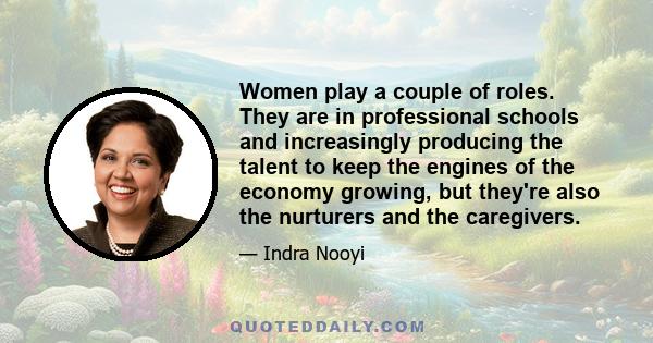 Women play a couple of roles. They are in professional schools and increasingly producing the talent to keep the engines of the economy growing, but they're also the nurturers and the caregivers.