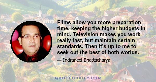 Films allow you more preparation time, keeping the higher budgets in mind. Television makes you work really fast, but maintain certain standards. Then it's up to me to seek out the best of both worlds.